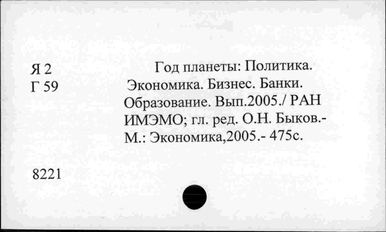 ﻿Я2
Г 59
Год планеты: Политика. Экономика. Бизнес. Банки. Образование. Вып.2005./ РАН ИМЭМО; гл. ред. О.Н. Быков.-М.: Экономика,2005.- 475с.
8221